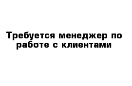 Требуется менеджер по работе с клиентами